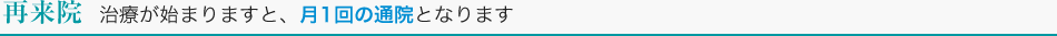 再来院　治療が始まりますと、月1回の通院となります。