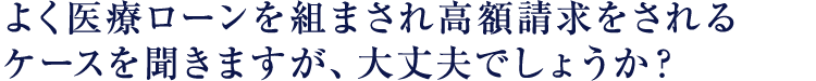 よく医療ローンを組まされ高額請求をされるケースを聞きますが、大丈夫でしょうか?