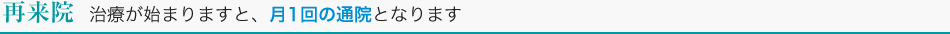 再来院　治療が始まりますと、月1回の通院となります。