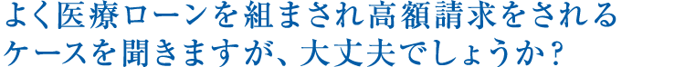 よく医療ローンを組まされ高額請求をされるケースを聞きますが、大丈夫でしょうか？