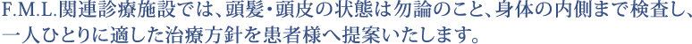 F.M.L.関連診療施設では、頭髪・頭皮の状態は勿論のこと、身体の内側まで検査し、一人ひとりに適した治療方針を患者様へ提案いたします。