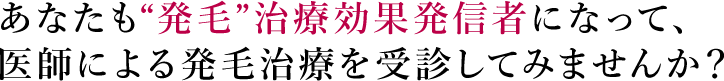 あなたも“発毛”治療効果発信者になって、医師による発毛治療を受診してみませんか？