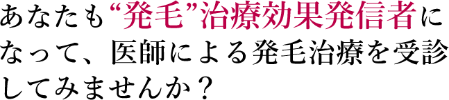 あなたも“発毛”治療効果発信者になって、医師による発毛治療を受診してみませんか？